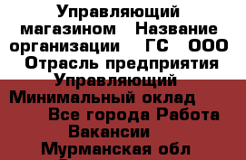 Управляющий магазином › Название организации ­ "ГС", ООО › Отрасль предприятия ­ Управляющий › Минимальный оклад ­ 35 000 - Все города Работа » Вакансии   . Мурманская обл.,Оленегорск г.